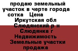 продаю земельный участок в черте города 51 сотка › Цена ­ 4 000 000 - Иркутская обл., Слюдянский р-н, Слюдянка г. Недвижимость » Земельные участки продажа   